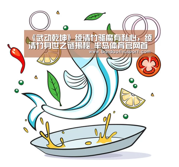 《武动乾坤》绫清竹驱魔有私心,绫清竹身世之谜揭秘_半岛体育官网首页(图1) 半岛体育app